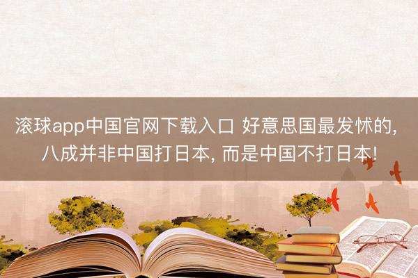 滚球app中国官网下载入口 好意思国最发怵的， 八成并非中国打日本， 而是中国不打日本!