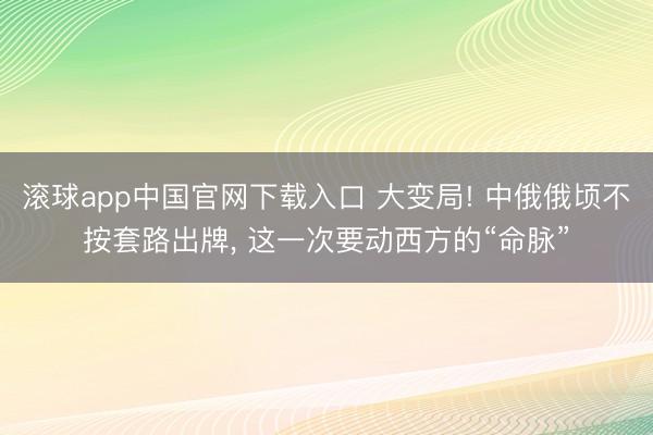 滚球app中国官网下载入口 大变局! 中俄俄顷不按套路出牌， 这一次要动西方的“命脉”