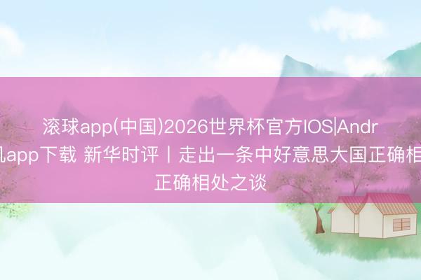 滚球app(中国)2026世界杯官方IOS|Android手机app下载 新华时评丨走出一条中好意思大国正确相处之谈