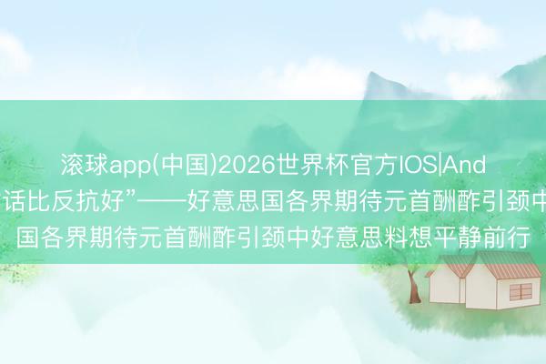 滚球app(中国)2026世界杯官方IOS|Android手机app下载 “对话比反抗好”——好意思国各界期待元首酬酢引颈中好意思料想平静前行