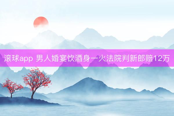 滚球app 男人婚宴饮酒身一火法院判新郎赔12万