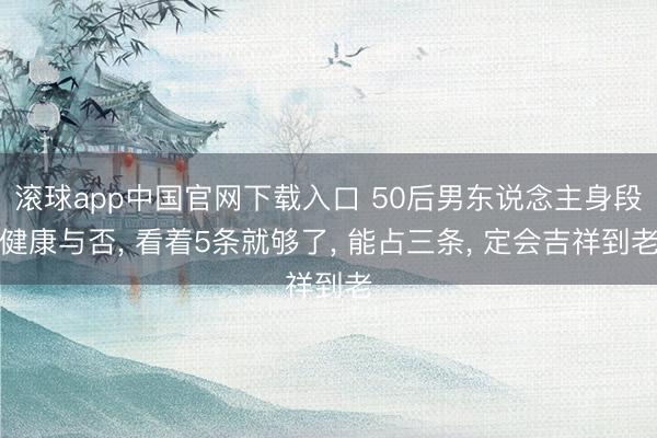 滚球app中国官网下载入口 50后男东说念主身段健康与否， 看着5条就够了， 能占三条， 定会吉祥到老