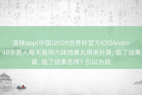 滚球app(中国)2026世界杯官方IOS|Android手机app下载 48岁男人每天服用六味地黄丸用来补肾， 临了结果怎样? 引以为戒