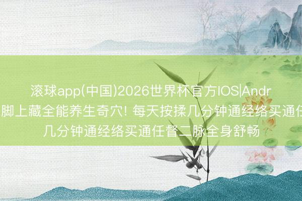 滚球app(中国)2026世界杯官方IOS|Android手机app下载 脚上藏全能养生奇穴! 每天按揉几分钟通经络买通任督二脉全身舒畅