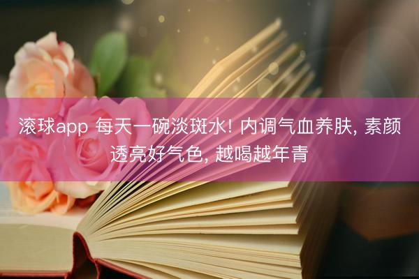 滚球app 每天一碗淡斑水! 内调气血养肤， 素颜透亮好气色， 越喝越年青