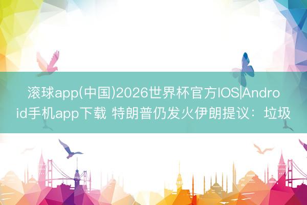 滚球app(中国)2026世界杯官方IOS|Android手机app下载 特朗普仍发火伊朗提议：垃圾