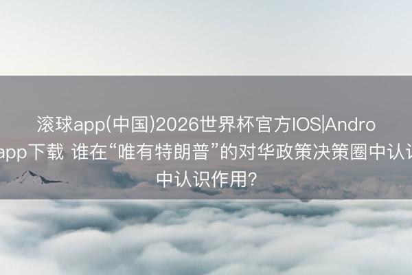 滚球app(中国)2026世界杯官方IOS|Android手机app下载 谁在“唯有特朗普”的对华政策决策圈中认识作用？