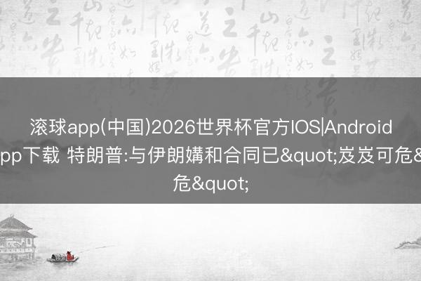 滚球app(中国)2026世界杯官方IOS|Android手机app下载 特朗普:与伊朗媾和合同已"岌岌可危"