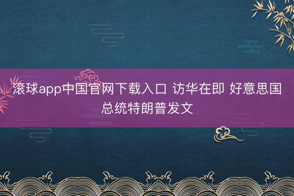 滚球app中国官网下载入口 访华在即 好意思国总统特朗普发文