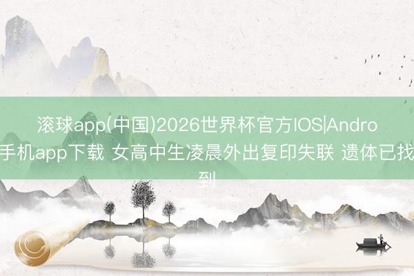 滚球app(中国)2026世界杯官方IOS|Android手机app下载 女高中生凌晨外出复印失联 遗体已找到