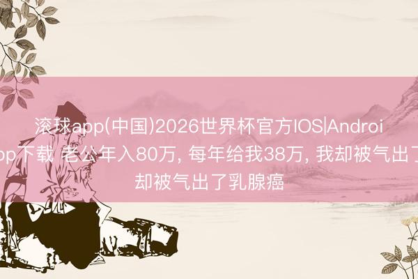 滚球app(中国)2026世界杯官方IOS|Android手机app下载 老公年入80万， 每年给我38万， 我却被气出了乳腺癌