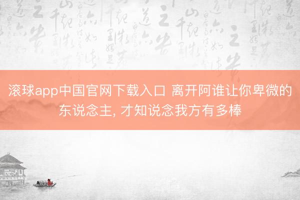 滚球app中国官网下载入口 离开阿谁让你卑微的东说念主， 才知说念我方有多棒