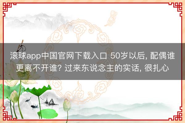 滚球app中国官网下载入口 50岁以后， 配偶谁更离不开谁? 过来东说念主的实话， 很扎心