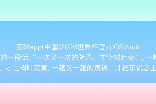 滚球app(中国)2026世界杯官方IOS|Android手机app下载 高出通透的一段话: “一次又一次的降温、才让树叶变黄， 一趟又一趟的漠视、才把东说念主心变凉! ”