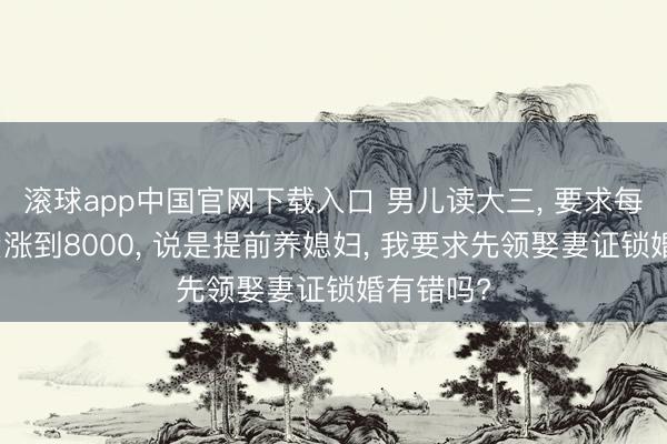 滚球app中国官网下载入口 男儿读大三， 要求每月糊口费涨到8000， 说是提前养媳妇， 我要求先领娶妻证锁婚有错吗?