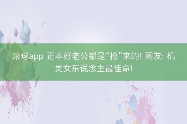 滚球app 正本好老公都是“抢”来的! 网友: 机灵女东说念主最佳命!