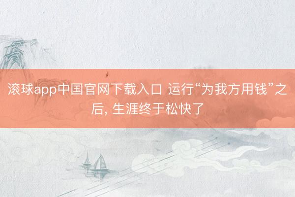滚球app中国官网下载入口 运行“为我方用钱”之后， 生涯终于松快了
