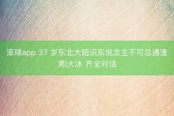 滚球app 37 岁东北大妞识东说念主不可总遇渣男|大冰 齐全对话