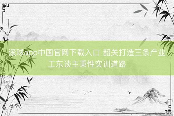 滚球app中国官网下载入口 韶关打造三条产业工东谈主秉性实训道路