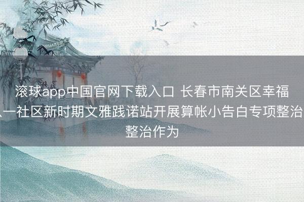 滚球app中国官网下载入口 长春市南关区幸福乡八一社区新时期文雅践诺站开展算帐小告白专项整治作为