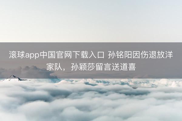滚球app中国官网下载入口 孙铭阳因伤退放洋家队，孙颖莎留言送道喜