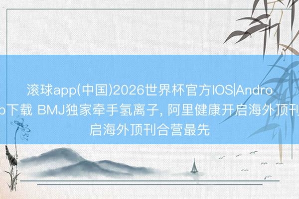 滚球app(中国)2026世界杯官方IOS|Android手机app下载 BMJ独家牵手氢离子， 阿里健康开启海外顶刊合营最先
