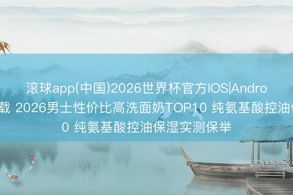 滚球app(中国)2026世界杯官方IOS|Android手机app下载 2026男士性价比高洗面奶TOP10 纯氨基酸控油保湿实测保举