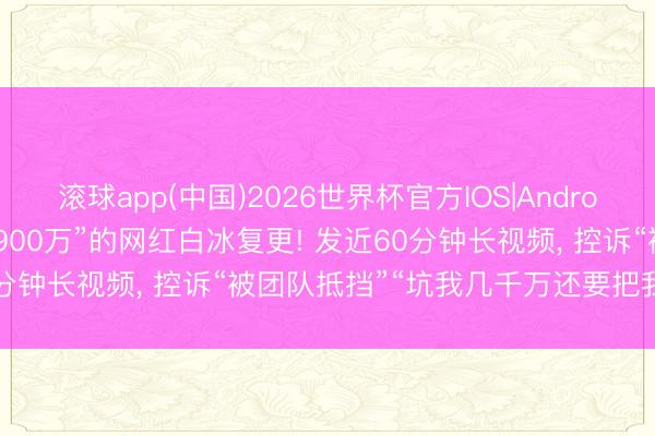 滚球app(中国)2026世界杯官方IOS|Android手机app下载 “偷税超900万”的网红白冰复更! 发近60分钟长视频， 控诉“被团队抵挡”“坑我几千万还要把我送进去”