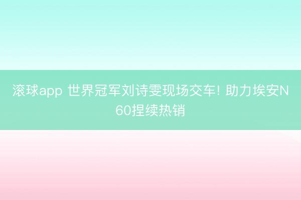 滚球app 世界冠军刘诗雯现场交车! 助力埃安N60捏续热销