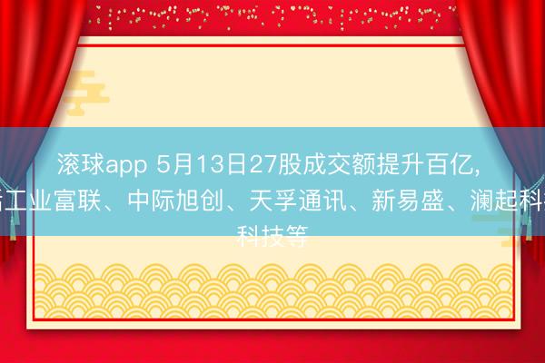 滚球app 5月13日27股成交额提升百亿， 包括工业富联、中际旭创、天孚通讯、新易盛、澜起科技等