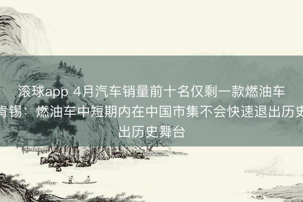滚球app 4月汽车销量前十名仅剩一款燃油车！麦肯锡：燃油车中短期内在中国市集不会快速退出历史舞台