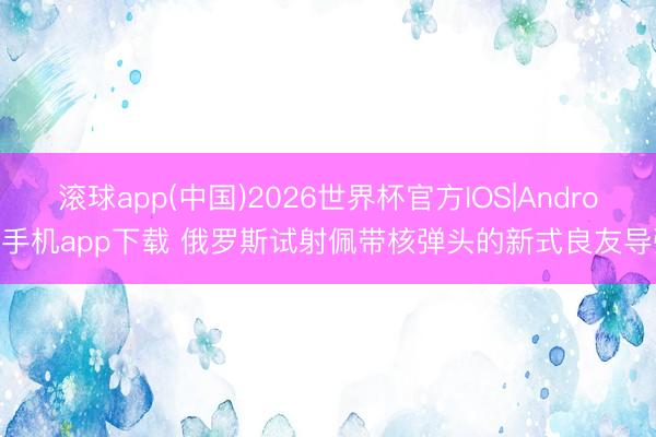 滚球app(中国)2026世界杯官方IOS|Android手机app下载 俄罗斯试射佩带核弹头的新式良友导弹