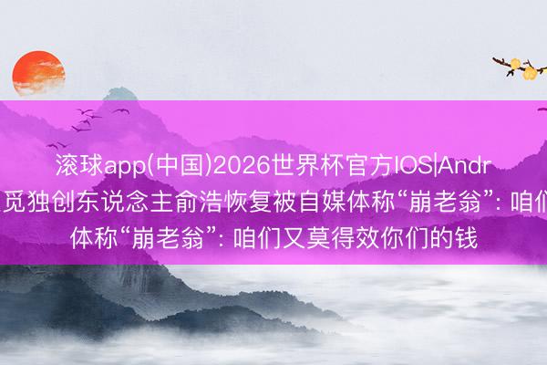滚球app(中国)2026世界杯官方IOS|Android手机app下载 追觅独创东说念主俞浩恢复被自媒体称“崩老翁”: 咱们又莫得效你们的钱