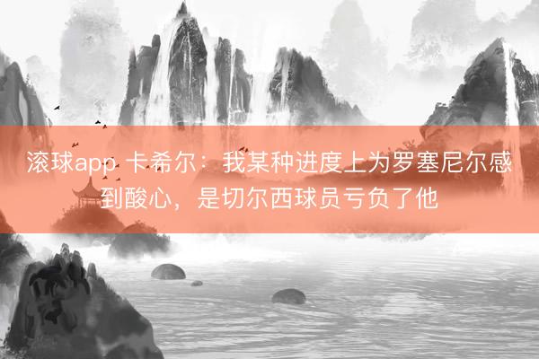 滚球app 卡希尔：我某种进度上为罗塞尼尔感到酸心，是切尔西球员亏负了他