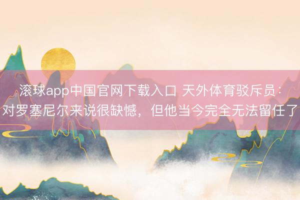 滚球app中国官网下载入口 天外体育驳斥员：对罗塞尼尔来说很缺憾，但他当今完全无法留任了