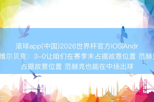 滚球app(中国)2026世界杯官方IOS|Android手机app下载 维尔贝克：3-0让咱们在赛季末占据故意位置 范赫克也能在中场出球