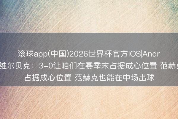 滚球app(中国)2026世界杯官方IOS|Android手机app下载 维尔贝克：3-0让咱们在赛季末占据成心位置 范赫克也能在中场出球