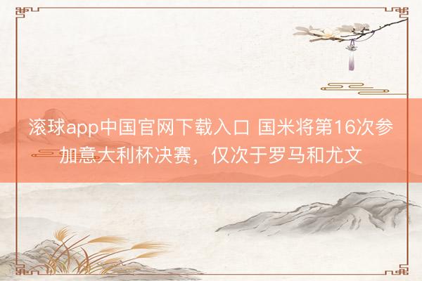 滚球app中国官网下载入口 国米将第16次参加意大利杯决赛，仅次于罗马和尤文