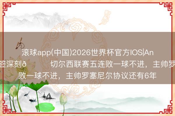 滚球app(中国)2026世界杯官方IOS|Android手机app下载 签深刻😅切尔西联赛五连败一球不进，主帅罗塞尼尔协议还有6年
