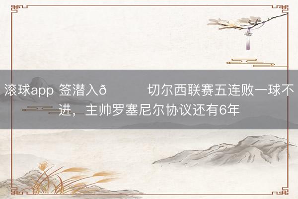 滚球app 签潜入😅切尔西联赛五连败一球不进，主帅罗塞尼尔协议还有6年