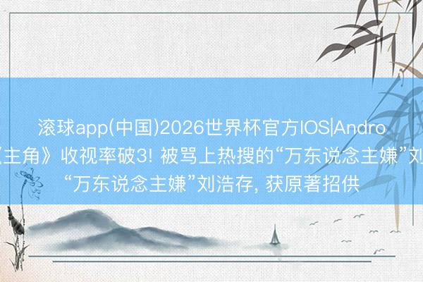 滚球app(中国)2026世界杯官方IOS|Android手机app下载 《主角》收视率破3! 被骂上热搜的“万东说念主嫌”刘浩存， 获原著招供