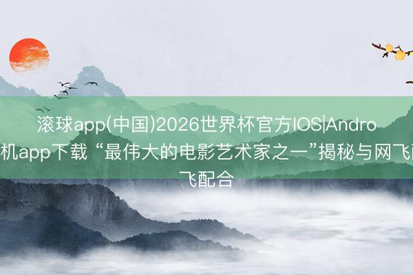 滚球app(中国)2026世界杯官方IOS|Android手机app下载 “最伟大的电影艺术家之一”揭秘与网飞配合