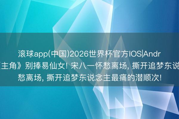 滚球app(中国)2026世界杯官方IOS|Android手机app下载 《主角》别捧易仙女! 宋八一怀愁离场， 撕开追梦东说念主最痛的潜顺次!