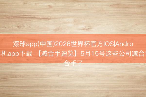 滚球app(中国)2026世界杯官方IOS|Android手机app下载 【减合手速览】5月15号这些公司减合手了