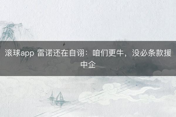 滚球app 雷诺还在自诩：咱们更牛，没必条款援中企