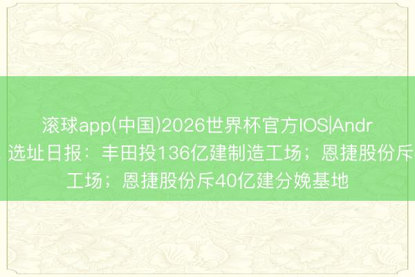 滚球app(中国)2026世界杯官方IOS|Android手机app下载 选址日报：丰田投136亿建制造工场；恩捷股份斥40亿建分娩基地
