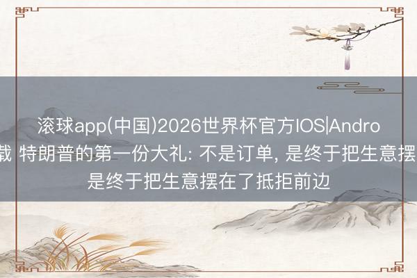 滚球app(中国)2026世界杯官方IOS|Android手机app下载 特朗普的第一份大礼: 不是订单， 是终于把生意摆在了抵拒前边