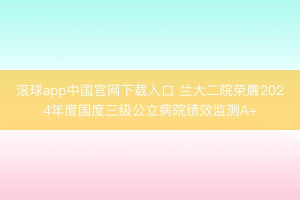 滚球app中国官网下载入口 兰大二院荣膺2024年度国度三级公立病院绩效监测A+