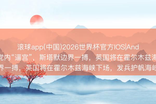 滚球app(中国)2026世界杯官方IOS|Android手机app下载 遇到党内“逼宫”，斯塔默边界一搏，英国将在霍尔木兹海峡下场，发兵护帆海峡