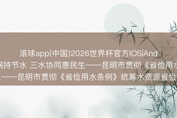 滚球app(中国)2026世界杯官方IOS|Android手机app下载 以法为纲持节水 三水协同惠民生——昆明市贯彻《省俭用水条例》统筹水资源省俭保护